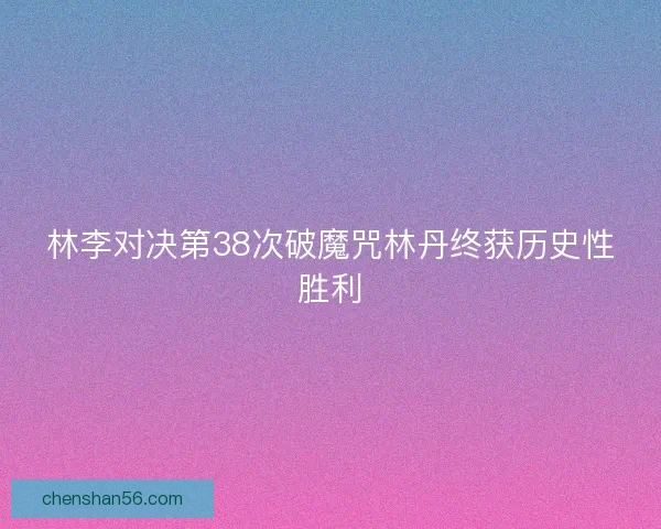 林李对决第38次破魔咒林丹终获历史性胜利