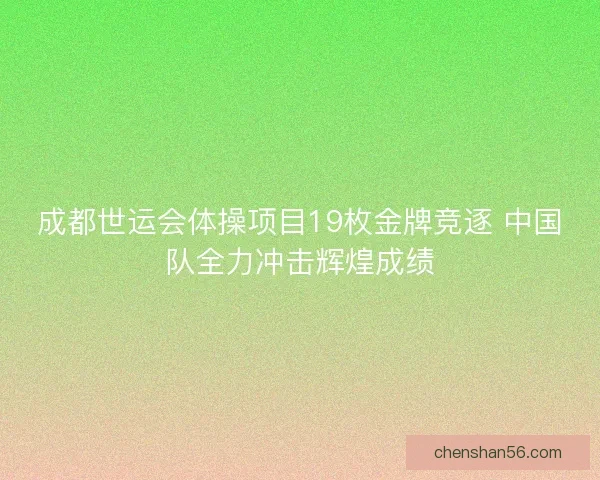 成都世运会体操项目19枚金牌竞逐 中国队全力冲击辉煌成绩