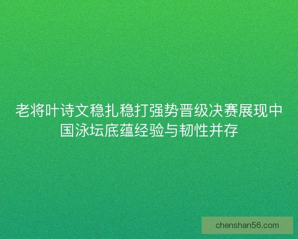 老将叶诗文稳扎稳打强势晋级决赛展现中国泳坛底蕴经验与韧性并存