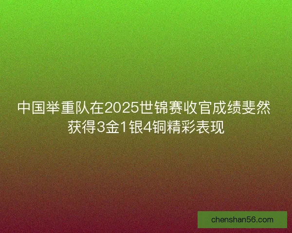 中国举重队在2025世锦赛收官成绩斐然 获得3金1银4铜精彩表现